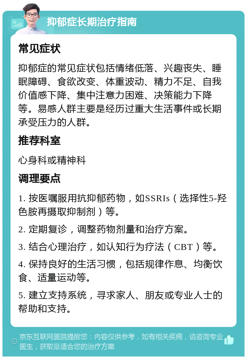 抑郁症长期治疗指南 常见症状 抑郁症的常见症状包括情绪低落、兴趣丧失、睡眠障碍、食欲改变、体重波动、精力不足、自我价值感下降、集中注意力困难、决策能力下降等。易感人群主要是经历过重大生活事件或长期承受压力的人群。 推荐科室 心身科或精神科 调理要点 1. 按医嘱服用抗抑郁药物，如SSRIs（选择性5-羟色胺再摄取抑制剂）等。 2. 定期复诊，调整药物剂量和治疗方案。 3. 结合心理治疗，如认知行为疗法（CBT）等。 4. 保持良好的生活习惯，包括规律作息、均衡饮食、适量运动等。 5. 建立支持系统，寻求家人、朋友或专业人士的帮助和支持。