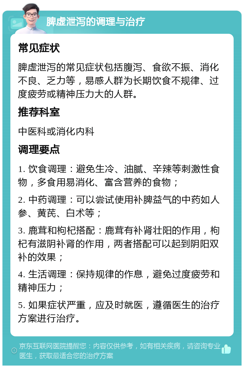 脾虚泄泻的调理与治疗 常见症状 脾虚泄泻的常见症状包括腹泻、食欲不振、消化不良、乏力等，易感人群为长期饮食不规律、过度疲劳或精神压力大的人群。 推荐科室 中医科或消化内科 调理要点 1. 饮食调理：避免生冷、油腻、辛辣等刺激性食物，多食用易消化、富含营养的食物； 2. 中药调理：可以尝试使用补脾益气的中药如人参、黄芪、白术等； 3. 鹿茸和枸杞搭配：鹿茸有补肾壮阳的作用，枸杞有滋阴补肾的作用，两者搭配可以起到阴阳双补的效果； 4. 生活调理：保持规律的作息，避免过度疲劳和精神压力； 5. 如果症状严重，应及时就医，遵循医生的治疗方案进行治疗。