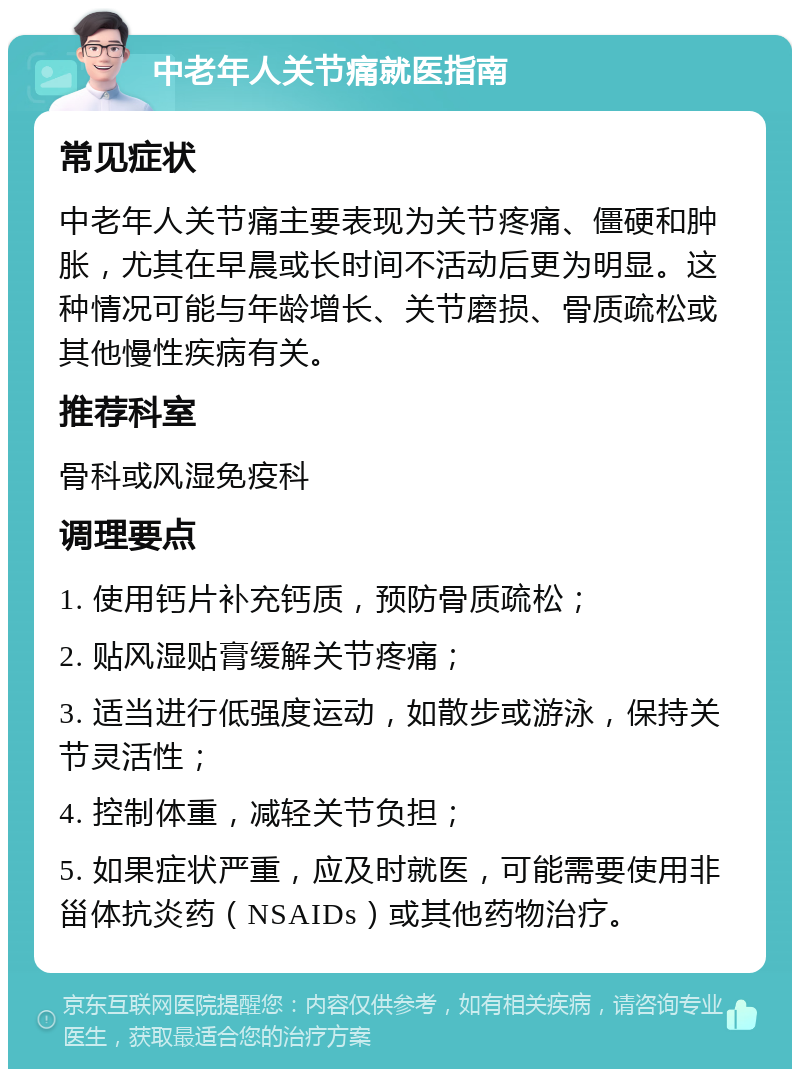 中老年人关节痛就医指南 常见症状 中老年人关节痛主要表现为关节疼痛、僵硬和肿胀，尤其在早晨或长时间不活动后更为明显。这种情况可能与年龄增长、关节磨损、骨质疏松或其他慢性疾病有关。 推荐科室 骨科或风湿免疫科 调理要点 1. 使用钙片补充钙质，预防骨质疏松； 2. 贴风湿贴膏缓解关节疼痛； 3. 适当进行低强度运动，如散步或游泳，保持关节灵活性； 4. 控制体重，减轻关节负担； 5. 如果症状严重，应及时就医，可能需要使用非甾体抗炎药（NSAIDs）或其他药物治疗。