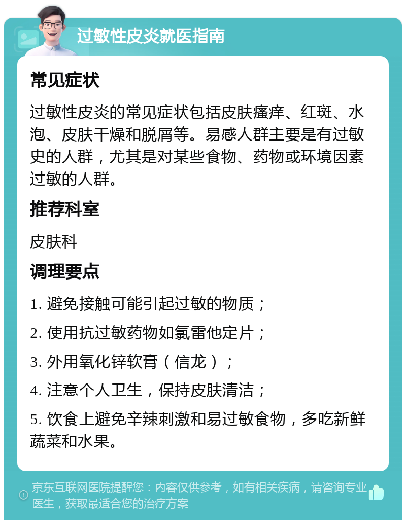 过敏性皮炎就医指南 常见症状 过敏性皮炎的常见症状包括皮肤瘙痒、红斑、水泡、皮肤干燥和脱屑等。易感人群主要是有过敏史的人群，尤其是对某些食物、药物或环境因素过敏的人群。 推荐科室 皮肤科 调理要点 1. 避免接触可能引起过敏的物质； 2. 使用抗过敏药物如氯雷他定片； 3. 外用氧化锌软膏（信龙）； 4. 注意个人卫生，保持皮肤清洁； 5. 饮食上避免辛辣刺激和易过敏食物，多吃新鲜蔬菜和水果。