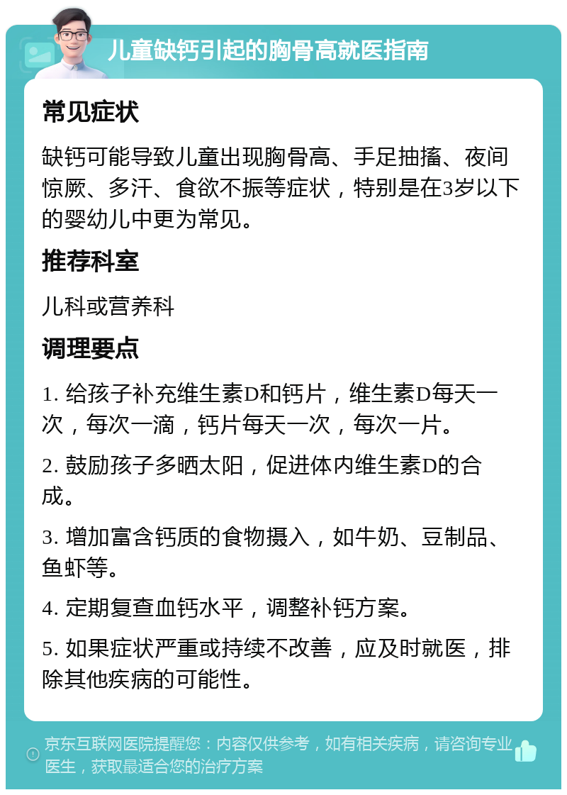 儿童缺钙引起的胸骨高就医指南 常见症状 缺钙可能导致儿童出现胸骨高、手足抽搐、夜间惊厥、多汗、食欲不振等症状，特别是在3岁以下的婴幼儿中更为常见。 推荐科室 儿科或营养科 调理要点 1. 给孩子补充维生素D和钙片，维生素D每天一次，每次一滴，钙片每天一次，每次一片。 2. 鼓励孩子多晒太阳，促进体内维生素D的合成。 3. 增加富含钙质的食物摄入，如牛奶、豆制品、鱼虾等。 4. 定期复查血钙水平，调整补钙方案。 5. 如果症状严重或持续不改善，应及时就医，排除其他疾病的可能性。