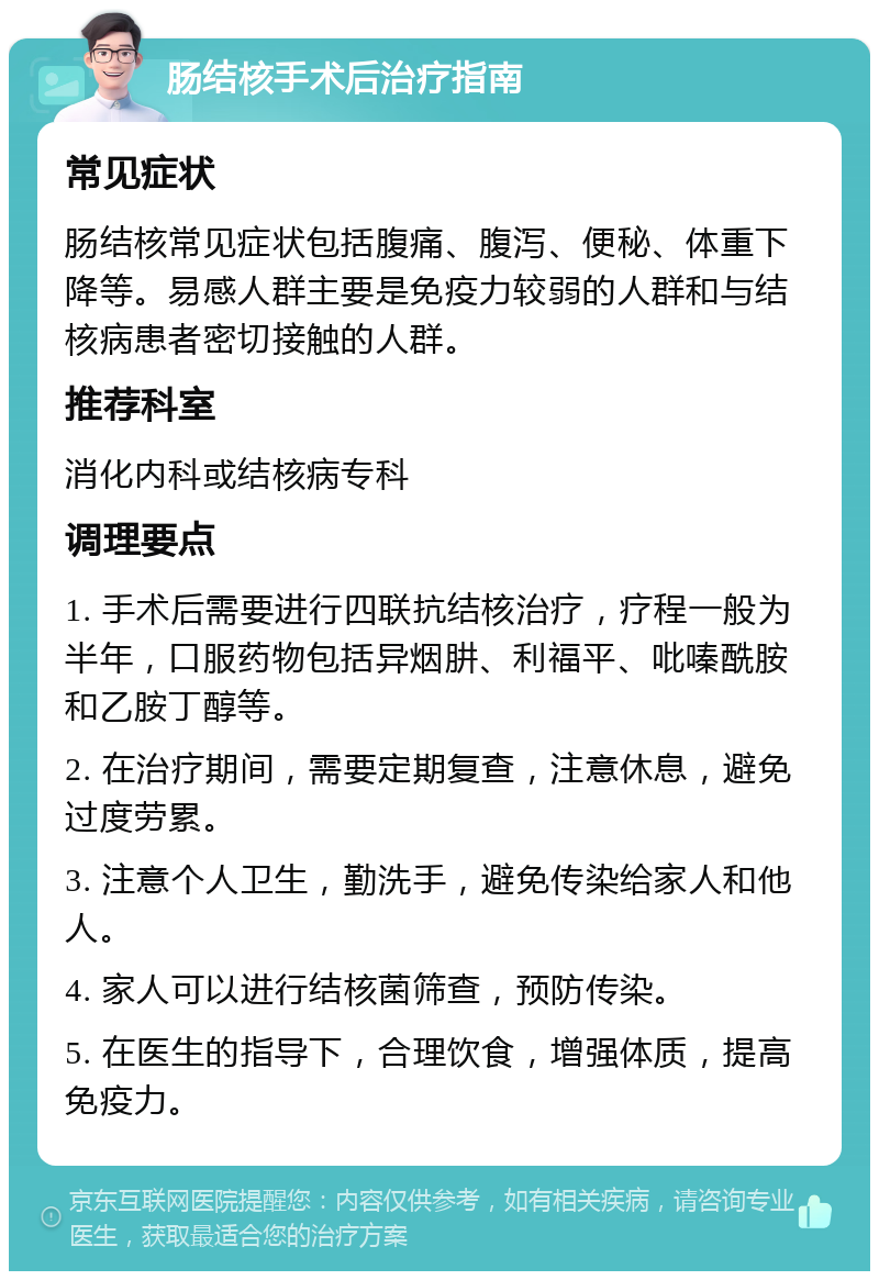 肠结核手术后治疗指南 常见症状 肠结核常见症状包括腹痛、腹泻、便秘、体重下降等。易感人群主要是免疫力较弱的人群和与结核病患者密切接触的人群。 推荐科室 消化内科或结核病专科 调理要点 1. 手术后需要进行四联抗结核治疗，疗程一般为半年，口服药物包括异烟肼、利福平、吡嗪酰胺和乙胺丁醇等。 2. 在治疗期间，需要定期复查，注意休息，避免过度劳累。 3. 注意个人卫生，勤洗手，避免传染给家人和他人。 4. 家人可以进行结核菌筛查，预防传染。 5. 在医生的指导下，合理饮食，增强体质，提高免疫力。