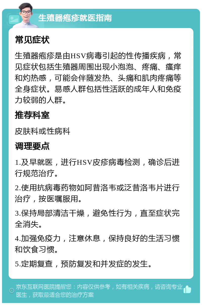 生殖器疱疹就医指南 常见症状 生殖器疱疹是由HSV病毒引起的性传播疾病，常见症状包括生殖器周围出现小泡泡、疼痛、瘙痒和灼热感，可能会伴随发热、头痛和肌肉疼痛等全身症状。易感人群包括性活跃的成年人和免疫力较弱的人群。 推荐科室 皮肤科或性病科 调理要点 1.及早就医，进行HSV皮疹病毒检测，确诊后进行规范治疗。 2.使用抗病毒药物如阿昔洛韦或泛昔洛韦片进行治疗，按医嘱服用。 3.保持局部清洁干燥，避免性行为，直至症状完全消失。 4.加强免疫力，注意休息，保持良好的生活习惯和饮食习惯。 5.定期复查，预防复发和并发症的发生。