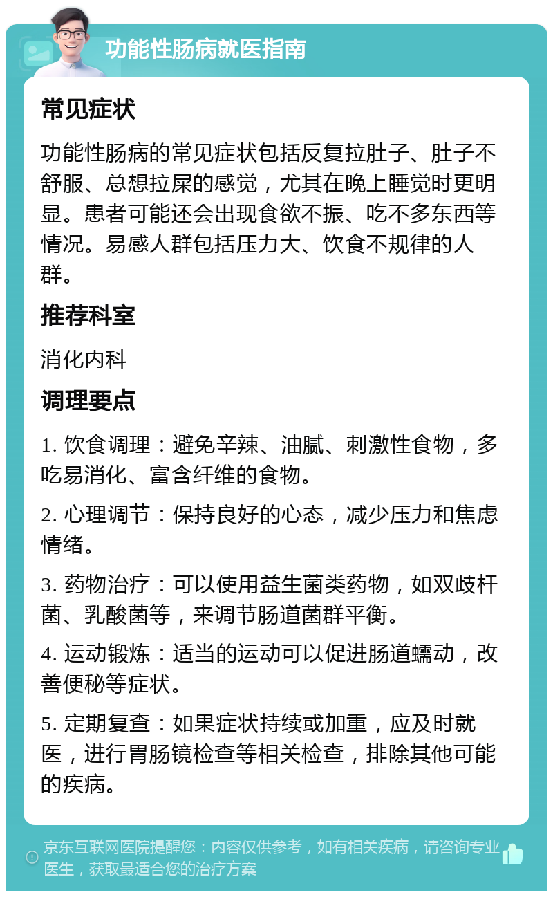 功能性肠病就医指南 常见症状 功能性肠病的常见症状包括反复拉肚子、肚子不舒服、总想拉屎的感觉，尤其在晚上睡觉时更明显。患者可能还会出现食欲不振、吃不多东西等情况。易感人群包括压力大、饮食不规律的人群。 推荐科室 消化内科 调理要点 1. 饮食调理：避免辛辣、油腻、刺激性食物，多吃易消化、富含纤维的食物。 2. 心理调节：保持良好的心态，减少压力和焦虑情绪。 3. 药物治疗：可以使用益生菌类药物，如双歧杆菌、乳酸菌等，来调节肠道菌群平衡。 4. 运动锻炼：适当的运动可以促进肠道蠕动，改善便秘等症状。 5. 定期复查：如果症状持续或加重，应及时就医，进行胃肠镜检查等相关检查，排除其他可能的疾病。