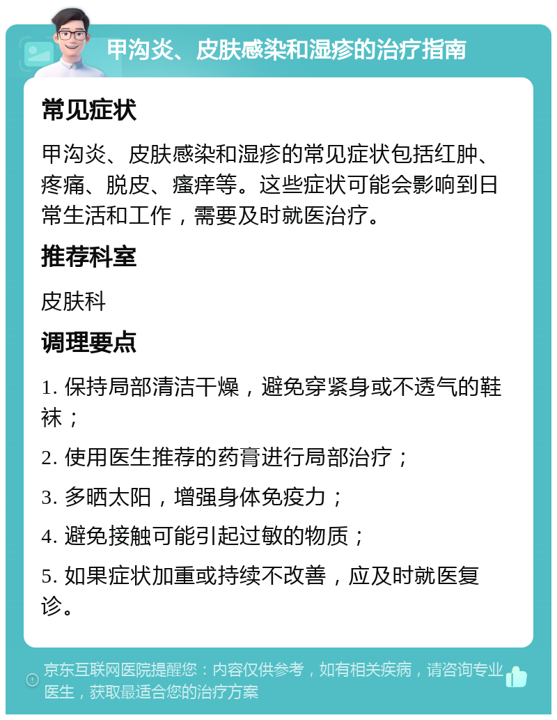 甲沟炎、皮肤感染和湿疹的治疗指南 常见症状 甲沟炎、皮肤感染和湿疹的常见症状包括红肿、疼痛、脱皮、瘙痒等。这些症状可能会影响到日常生活和工作，需要及时就医治疗。 推荐科室 皮肤科 调理要点 1. 保持局部清洁干燥，避免穿紧身或不透气的鞋袜； 2. 使用医生推荐的药膏进行局部治疗； 3. 多晒太阳，增强身体免疫力； 4. 避免接触可能引起过敏的物质； 5. 如果症状加重或持续不改善，应及时就医复诊。