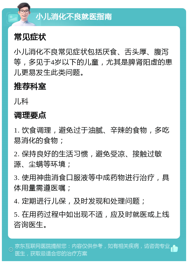 小儿消化不良就医指南 常见症状 小儿消化不良常见症状包括厌食、舌头厚、腹泻等，多见于4岁以下的儿童，尤其是脾肾阳虚的患儿更易发生此类问题。 推荐科室 儿科 调理要点 1. 饮食调理，避免过于油腻、辛辣的食物，多吃易消化的食物； 2. 保持良好的生活习惯，避免受凉、接触过敏源、尘螨等环境； 3. 使用神曲消食口服液等中成药物进行治疗，具体用量需遵医嘱； 4. 定期进行儿保，及时发现和处理问题； 5. 在用药过程中如出现不适，应及时就医或上线咨询医生。