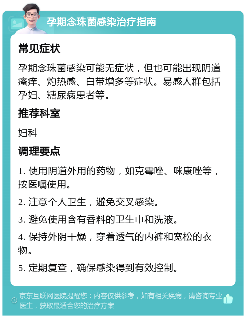 孕期念珠菌感染治疗指南 常见症状 孕期念珠菌感染可能无症状，但也可能出现阴道瘙痒、灼热感、白带增多等症状。易感人群包括孕妇、糖尿病患者等。 推荐科室 妇科 调理要点 1. 使用阴道外用的药物，如克霉唑、咪康唑等，按医嘱使用。 2. 注意个人卫生，避免交叉感染。 3. 避免使用含有香料的卫生巾和洗液。 4. 保持外阴干燥，穿着透气的内裤和宽松的衣物。 5. 定期复查，确保感染得到有效控制。