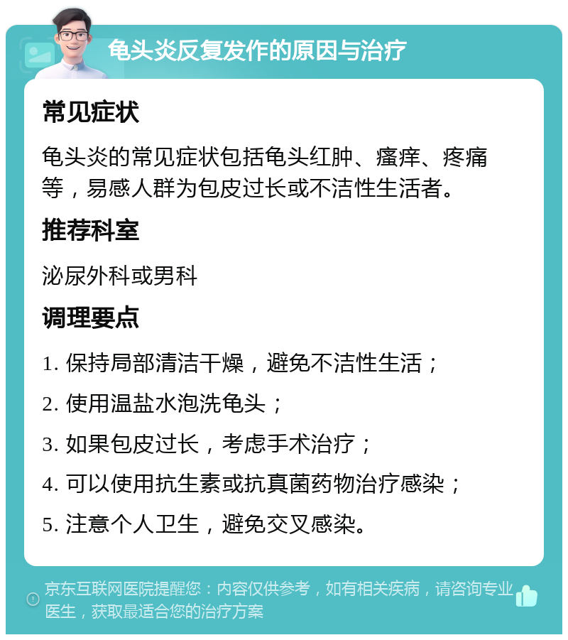 龟头炎反复发作的原因与治疗 常见症状 龟头炎的常见症状包括龟头红肿、瘙痒、疼痛等，易感人群为包皮过长或不洁性生活者。 推荐科室 泌尿外科或男科 调理要点 1. 保持局部清洁干燥，避免不洁性生活； 2. 使用温盐水泡洗龟头； 3. 如果包皮过长，考虑手术治疗； 4. 可以使用抗生素或抗真菌药物治疗感染； 5. 注意个人卫生，避免交叉感染。