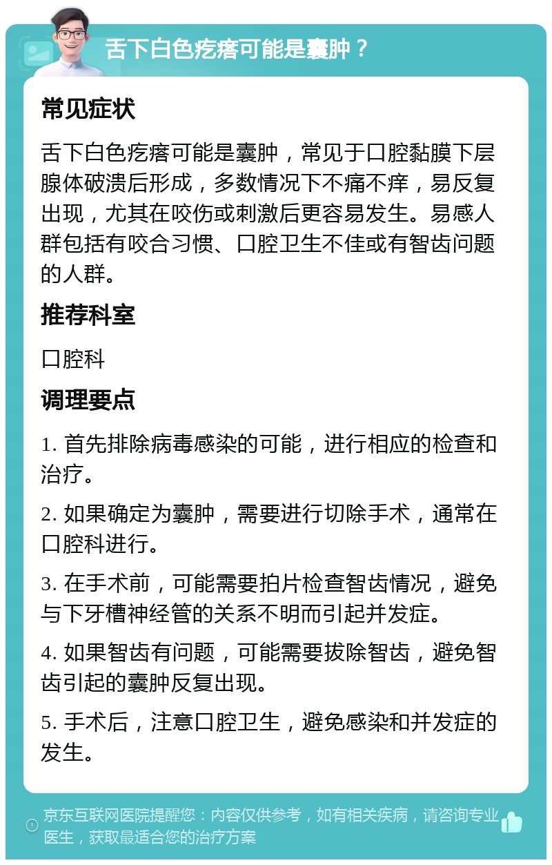 舌下白色疙瘩可能是囊肿？ 常见症状 舌下白色疙瘩可能是囊肿，常见于口腔黏膜下层腺体破溃后形成，多数情况下不痛不痒，易反复出现，尤其在咬伤或刺激后更容易发生。易感人群包括有咬合习惯、口腔卫生不佳或有智齿问题的人群。 推荐科室 口腔科 调理要点 1. 首先排除病毒感染的可能，进行相应的检查和治疗。 2. 如果确定为囊肿，需要进行切除手术，通常在口腔科进行。 3. 在手术前，可能需要拍片检查智齿情况，避免与下牙槽神经管的关系不明而引起并发症。 4. 如果智齿有问题，可能需要拔除智齿，避免智齿引起的囊肿反复出现。 5. 手术后，注意口腔卫生，避免感染和并发症的发生。