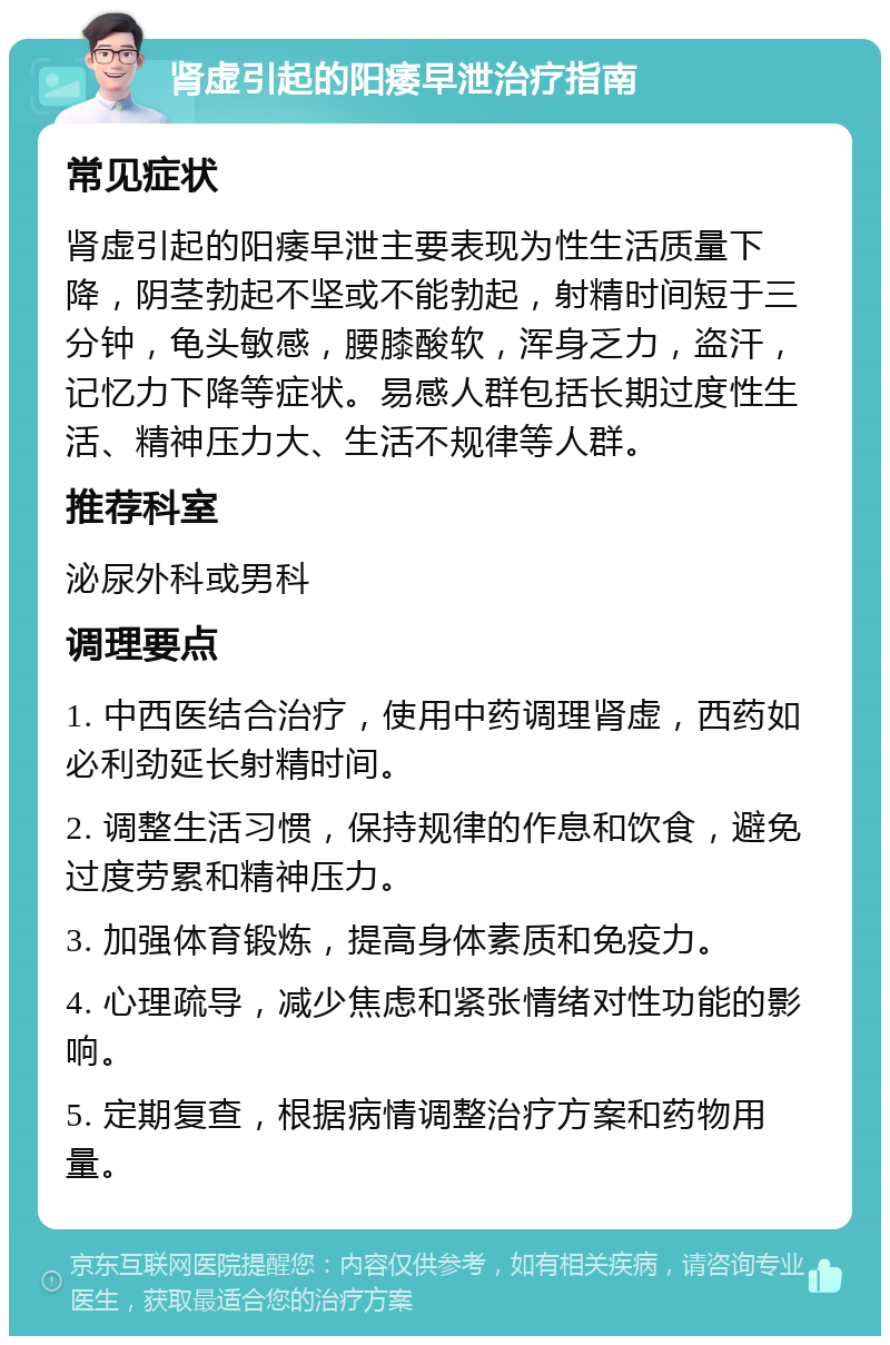 肾虚引起的阳痿早泄治疗指南 常见症状 肾虚引起的阳痿早泄主要表现为性生活质量下降，阴茎勃起不坚或不能勃起，射精时间短于三分钟，龟头敏感，腰膝酸软，浑身乏力，盗汗，记忆力下降等症状。易感人群包括长期过度性生活、精神压力大、生活不规律等人群。 推荐科室 泌尿外科或男科 调理要点 1. 中西医结合治疗，使用中药调理肾虚，西药如必利劲延长射精时间。 2. 调整生活习惯，保持规律的作息和饮食，避免过度劳累和精神压力。 3. 加强体育锻炼，提高身体素质和免疫力。 4. 心理疏导，减少焦虑和紧张情绪对性功能的影响。 5. 定期复查，根据病情调整治疗方案和药物用量。