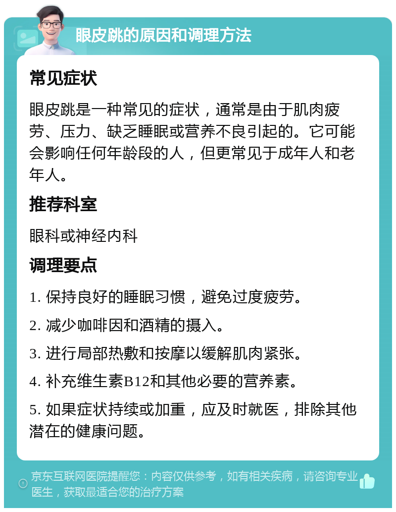 眼皮跳的原因和调理方法 常见症状 眼皮跳是一种常见的症状，通常是由于肌肉疲劳、压力、缺乏睡眠或营养不良引起的。它可能会影响任何年龄段的人，但更常见于成年人和老年人。 推荐科室 眼科或神经内科 调理要点 1. 保持良好的睡眠习惯，避免过度疲劳。 2. 减少咖啡因和酒精的摄入。 3. 进行局部热敷和按摩以缓解肌肉紧张。 4. 补充维生素B12和其他必要的营养素。 5. 如果症状持续或加重，应及时就医，排除其他潜在的健康问题。