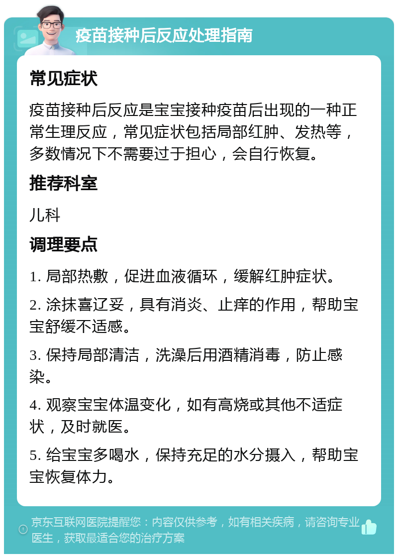 疫苗接种后反应处理指南 常见症状 疫苗接种后反应是宝宝接种疫苗后出现的一种正常生理反应，常见症状包括局部红肿、发热等，多数情况下不需要过于担心，会自行恢复。 推荐科室 儿科 调理要点 1. 局部热敷，促进血液循环，缓解红肿症状。 2. 涂抹喜辽妥，具有消炎、止痒的作用，帮助宝宝舒缓不适感。 3. 保持局部清洁，洗澡后用酒精消毒，防止感染。 4. 观察宝宝体温变化，如有高烧或其他不适症状，及时就医。 5. 给宝宝多喝水，保持充足的水分摄入，帮助宝宝恢复体力。