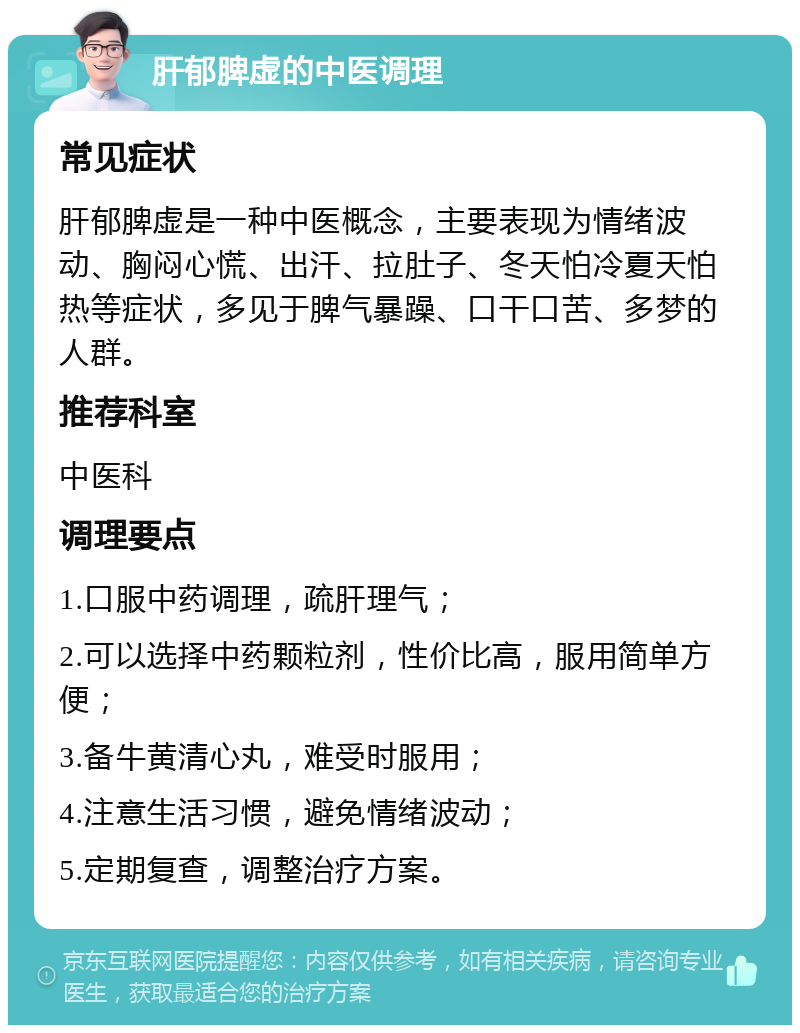 肝郁脾虚的中医调理 常见症状 肝郁脾虚是一种中医概念，主要表现为情绪波动、胸闷心慌、出汗、拉肚子、冬天怕冷夏天怕热等症状，多见于脾气暴躁、口干口苦、多梦的人群。 推荐科室 中医科 调理要点 1.口服中药调理，疏肝理气； 2.可以选择中药颗粒剂，性价比高，服用简单方便； 3.备牛黄清心丸，难受时服用； 4.注意生活习惯，避免情绪波动； 5.定期复查，调整治疗方案。