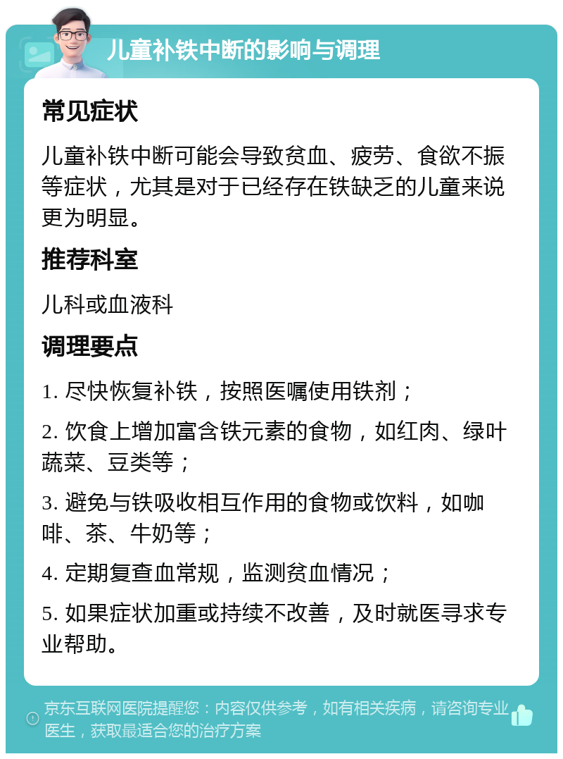 儿童补铁中断的影响与调理 常见症状 儿童补铁中断可能会导致贫血、疲劳、食欲不振等症状，尤其是对于已经存在铁缺乏的儿童来说更为明显。 推荐科室 儿科或血液科 调理要点 1. 尽快恢复补铁，按照医嘱使用铁剂； 2. 饮食上增加富含铁元素的食物，如红肉、绿叶蔬菜、豆类等； 3. 避免与铁吸收相互作用的食物或饮料，如咖啡、茶、牛奶等； 4. 定期复查血常规，监测贫血情况； 5. 如果症状加重或持续不改善，及时就医寻求专业帮助。