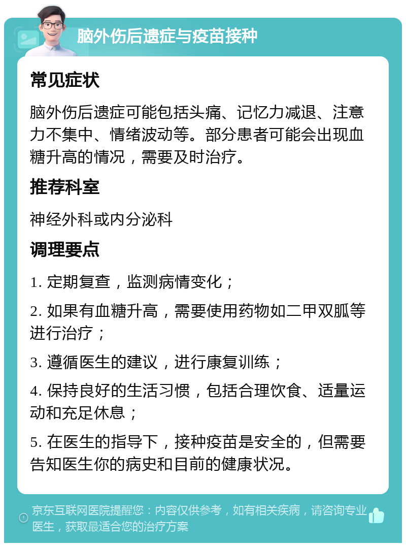 脑外伤后遗症与疫苗接种 常见症状 脑外伤后遗症可能包括头痛、记忆力减退、注意力不集中、情绪波动等。部分患者可能会出现血糖升高的情况，需要及时治疗。 推荐科室 神经外科或内分泌科 调理要点 1. 定期复查，监测病情变化； 2. 如果有血糖升高，需要使用药物如二甲双胍等进行治疗； 3. 遵循医生的建议，进行康复训练； 4. 保持良好的生活习惯，包括合理饮食、适量运动和充足休息； 5. 在医生的指导下，接种疫苗是安全的，但需要告知医生你的病史和目前的健康状况。