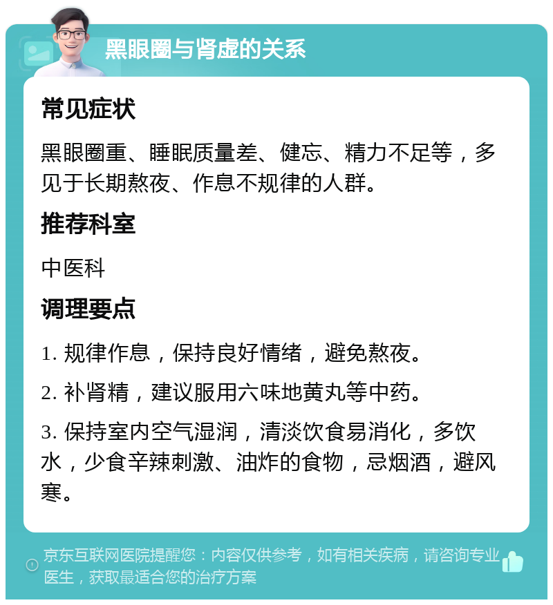 黑眼圈与肾虚的关系 常见症状 黑眼圈重、睡眠质量差、健忘、精力不足等，多见于长期熬夜、作息不规律的人群。 推荐科室 中医科 调理要点 1. 规律作息，保持良好情绪，避免熬夜。 2. 补肾精，建议服用六味地黄丸等中药。 3. 保持室内空气湿润，清淡饮食易消化，多饮水，少食辛辣刺激、油炸的食物，忌烟酒，避风寒。