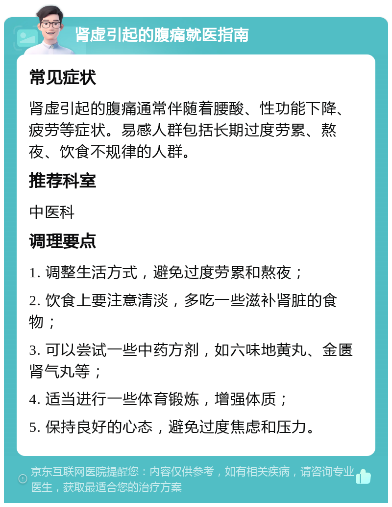 肾虚引起的腹痛就医指南 常见症状 肾虚引起的腹痛通常伴随着腰酸、性功能下降、疲劳等症状。易感人群包括长期过度劳累、熬夜、饮食不规律的人群。 推荐科室 中医科 调理要点 1. 调整生活方式，避免过度劳累和熬夜； 2. 饮食上要注意清淡，多吃一些滋补肾脏的食物； 3. 可以尝试一些中药方剂，如六味地黄丸、金匮肾气丸等； 4. 适当进行一些体育锻炼，增强体质； 5. 保持良好的心态，避免过度焦虑和压力。