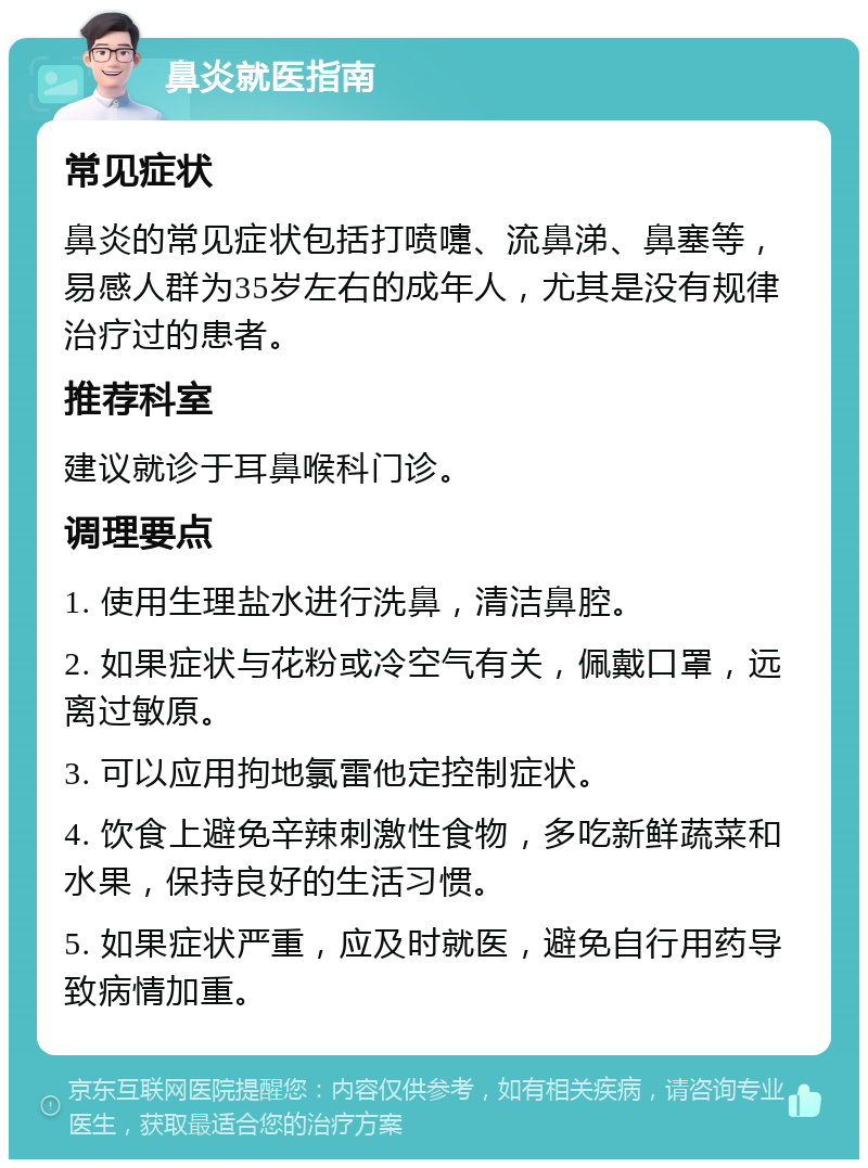 鼻炎就医指南 常见症状 鼻炎的常见症状包括打喷嚏、流鼻涕、鼻塞等，易感人群为35岁左右的成年人，尤其是没有规律治疗过的患者。 推荐科室 建议就诊于耳鼻喉科门诊。 调理要点 1. 使用生理盐水进行洗鼻，清洁鼻腔。 2. 如果症状与花粉或冷空气有关，佩戴口罩，远离过敏原。 3. 可以应用拘地氯雷他定控制症状。 4. 饮食上避免辛辣刺激性食物，多吃新鲜蔬菜和水果，保持良好的生活习惯。 5. 如果症状严重，应及时就医，避免自行用药导致病情加重。