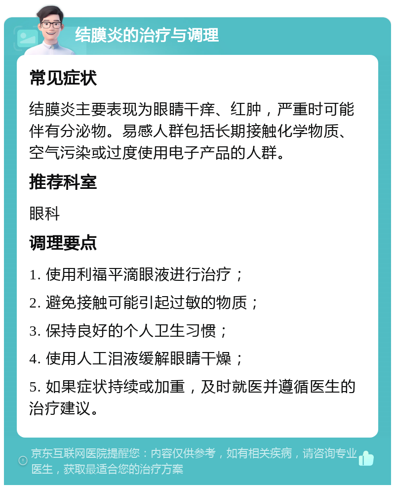 结膜炎的治疗与调理 常见症状 结膜炎主要表现为眼睛干痒、红肿，严重时可能伴有分泌物。易感人群包括长期接触化学物质、空气污染或过度使用电子产品的人群。 推荐科室 眼科 调理要点 1. 使用利福平滴眼液进行治疗； 2. 避免接触可能引起过敏的物质； 3. 保持良好的个人卫生习惯； 4. 使用人工泪液缓解眼睛干燥； 5. 如果症状持续或加重，及时就医并遵循医生的治疗建议。