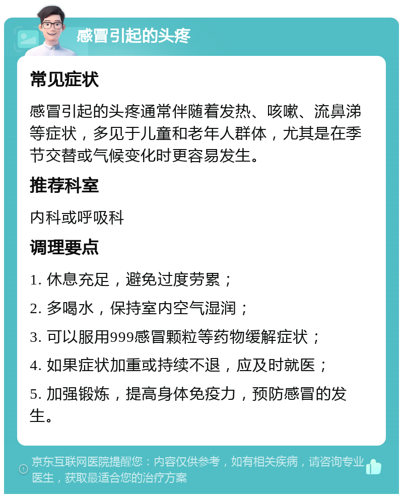 感冒引起的头疼 常见症状 感冒引起的头疼通常伴随着发热、咳嗽、流鼻涕等症状，多见于儿童和老年人群体，尤其是在季节交替或气候变化时更容易发生。 推荐科室 内科或呼吸科 调理要点 1. 休息充足，避免过度劳累； 2. 多喝水，保持室内空气湿润； 3. 可以服用999感冒颗粒等药物缓解症状； 4. 如果症状加重或持续不退，应及时就医； 5. 加强锻炼，提高身体免疫力，预防感冒的发生。