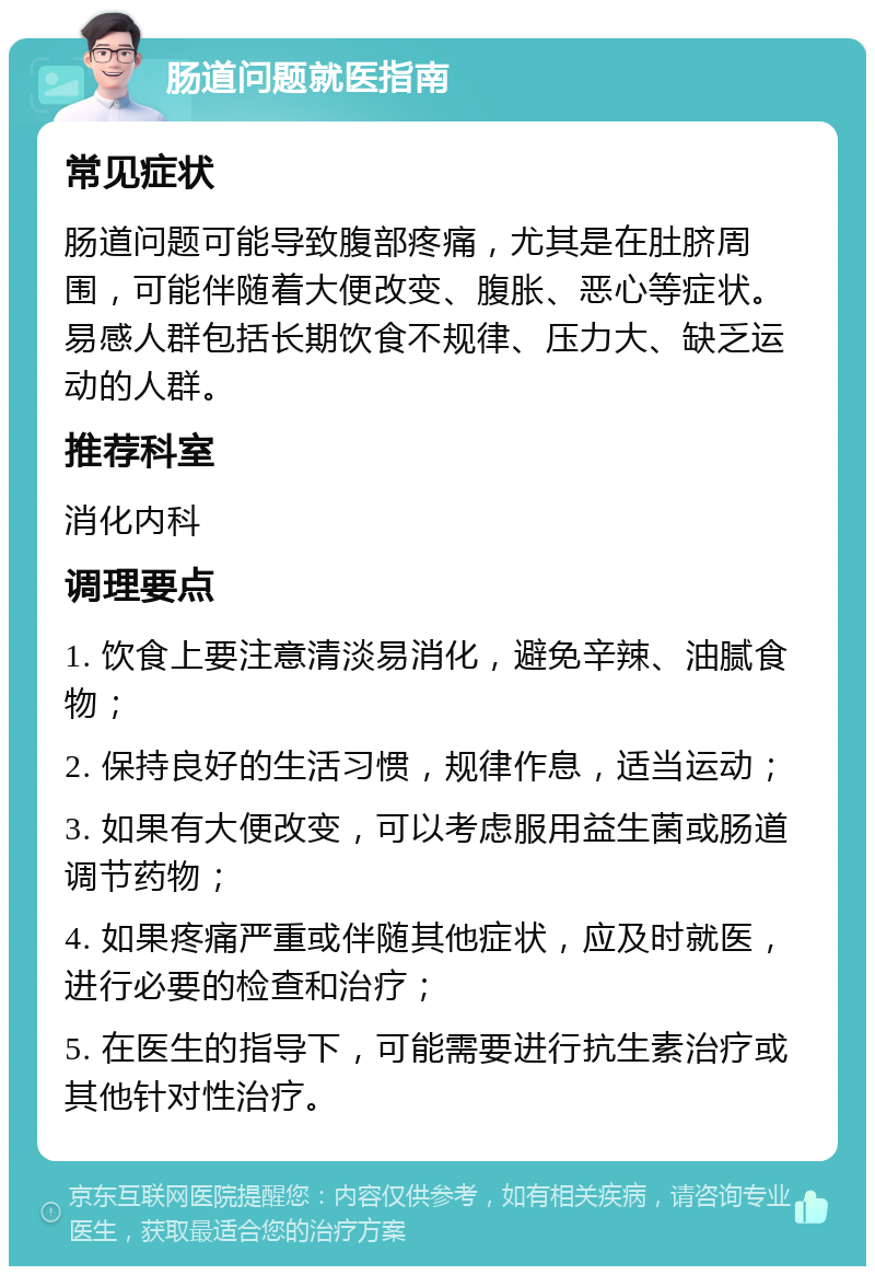 肠道问题就医指南 常见症状 肠道问题可能导致腹部疼痛，尤其是在肚脐周围，可能伴随着大便改变、腹胀、恶心等症状。易感人群包括长期饮食不规律、压力大、缺乏运动的人群。 推荐科室 消化内科 调理要点 1. 饮食上要注意清淡易消化，避免辛辣、油腻食物； 2. 保持良好的生活习惯，规律作息，适当运动； 3. 如果有大便改变，可以考虑服用益生菌或肠道调节药物； 4. 如果疼痛严重或伴随其他症状，应及时就医，进行必要的检查和治疗； 5. 在医生的指导下，可能需要进行抗生素治疗或其他针对性治疗。