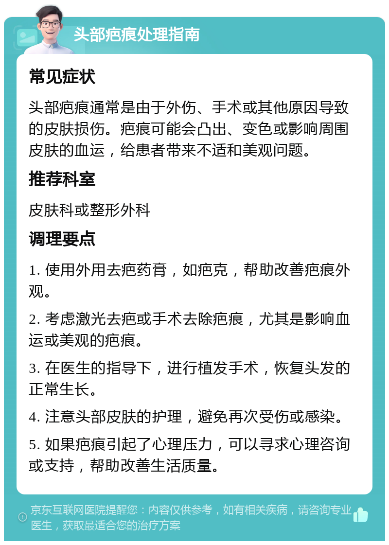 头部疤痕处理指南 常见症状 头部疤痕通常是由于外伤、手术或其他原因导致的皮肤损伤。疤痕可能会凸出、变色或影响周围皮肤的血运，给患者带来不适和美观问题。 推荐科室 皮肤科或整形外科 调理要点 1. 使用外用去疤药膏，如疤克，帮助改善疤痕外观。 2. 考虑激光去疤或手术去除疤痕，尤其是影响血运或美观的疤痕。 3. 在医生的指导下，进行植发手术，恢复头发的正常生长。 4. 注意头部皮肤的护理，避免再次受伤或感染。 5. 如果疤痕引起了心理压力，可以寻求心理咨询或支持，帮助改善生活质量。