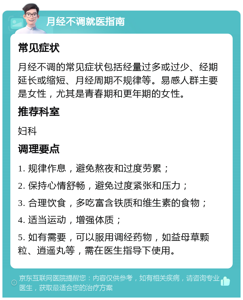 月经不调就医指南 常见症状 月经不调的常见症状包括经量过多或过少、经期延长或缩短、月经周期不规律等。易感人群主要是女性，尤其是青春期和更年期的女性。 推荐科室 妇科 调理要点 1. 规律作息，避免熬夜和过度劳累； 2. 保持心情舒畅，避免过度紧张和压力； 3. 合理饮食，多吃富含铁质和维生素的食物； 4. 适当运动，增强体质； 5. 如有需要，可以服用调经药物，如益母草颗粒、逍遥丸等，需在医生指导下使用。