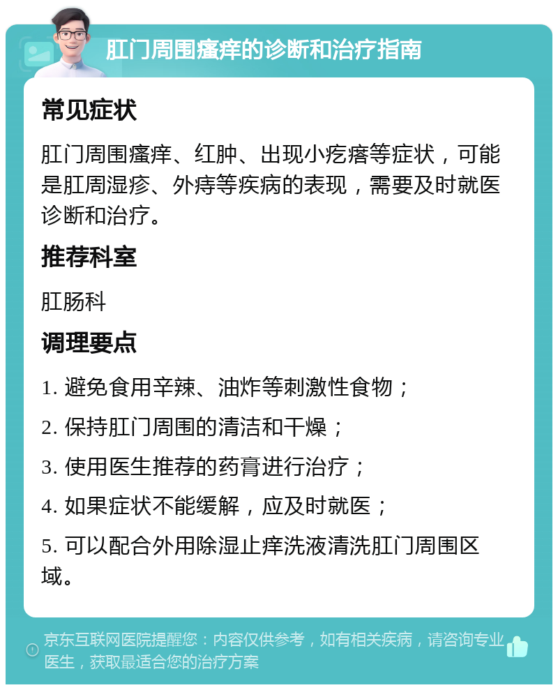 肛门周围瘙痒的诊断和治疗指南 常见症状 肛门周围瘙痒、红肿、出现小疙瘩等症状，可能是肛周湿疹、外痔等疾病的表现，需要及时就医诊断和治疗。 推荐科室 肛肠科 调理要点 1. 避免食用辛辣、油炸等刺激性食物； 2. 保持肛门周围的清洁和干燥； 3. 使用医生推荐的药膏进行治疗； 4. 如果症状不能缓解，应及时就医； 5. 可以配合外用除湿止痒洗液清洗肛门周围区域。