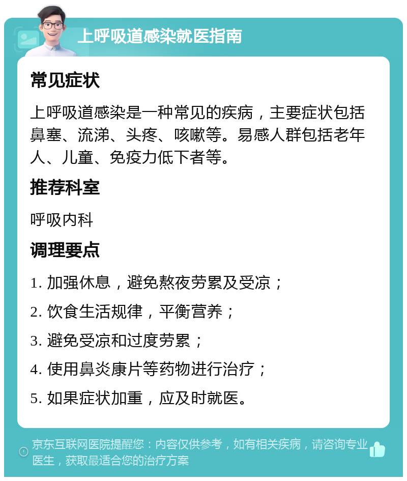 上呼吸道感染就医指南 常见症状 上呼吸道感染是一种常见的疾病，主要症状包括鼻塞、流涕、头疼、咳嗽等。易感人群包括老年人、儿童、免疫力低下者等。 推荐科室 呼吸内科 调理要点 1. 加强休息，避免熬夜劳累及受凉； 2. 饮食生活规律，平衡营养； 3. 避免受凉和过度劳累； 4. 使用鼻炎康片等药物进行治疗； 5. 如果症状加重，应及时就医。