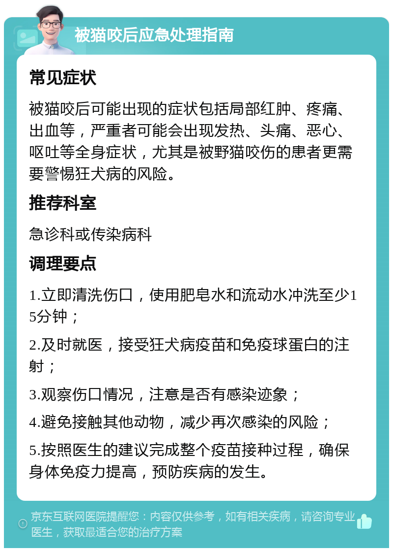 被猫咬后应急处理指南 常见症状 被猫咬后可能出现的症状包括局部红肿、疼痛、出血等，严重者可能会出现发热、头痛、恶心、呕吐等全身症状，尤其是被野猫咬伤的患者更需要警惕狂犬病的风险。 推荐科室 急诊科或传染病科 调理要点 1.立即清洗伤口，使用肥皂水和流动水冲洗至少15分钟； 2.及时就医，接受狂犬病疫苗和免疫球蛋白的注射； 3.观察伤口情况，注意是否有感染迹象； 4.避免接触其他动物，减少再次感染的风险； 5.按照医生的建议完成整个疫苗接种过程，确保身体免疫力提高，预防疾病的发生。