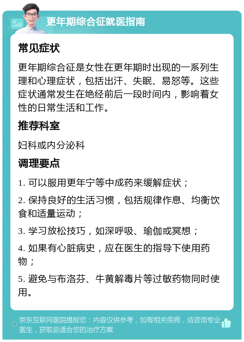 更年期综合征就医指南 常见症状 更年期综合征是女性在更年期时出现的一系列生理和心理症状，包括出汗、失眠、易怒等。这些症状通常发生在绝经前后一段时间内，影响着女性的日常生活和工作。 推荐科室 妇科或内分泌科 调理要点 1. 可以服用更年宁等中成药来缓解症状； 2. 保持良好的生活习惯，包括规律作息、均衡饮食和适量运动； 3. 学习放松技巧，如深呼吸、瑜伽或冥想； 4. 如果有心脏病史，应在医生的指导下使用药物； 5. 避免与布洛芬、牛黄解毒片等过敏药物同时使用。