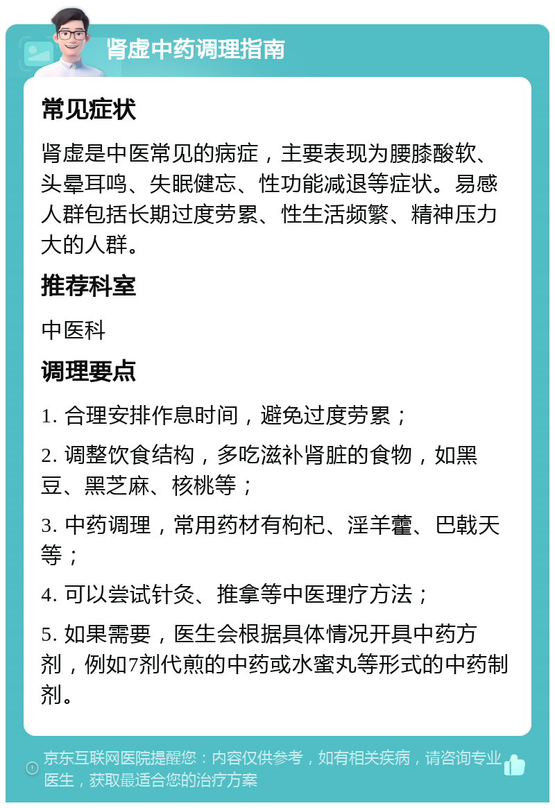 肾虚中药调理指南 常见症状 肾虚是中医常见的病症，主要表现为腰膝酸软、头晕耳鸣、失眠健忘、性功能减退等症状。易感人群包括长期过度劳累、性生活频繁、精神压力大的人群。 推荐科室 中医科 调理要点 1. 合理安排作息时间，避免过度劳累； 2. 调整饮食结构，多吃滋补肾脏的食物，如黑豆、黑芝麻、核桃等； 3. 中药调理，常用药材有枸杞、淫羊藿、巴戟天等； 4. 可以尝试针灸、推拿等中医理疗方法； 5. 如果需要，医生会根据具体情况开具中药方剂，例如7剂代煎的中药或水蜜丸等形式的中药制剂。