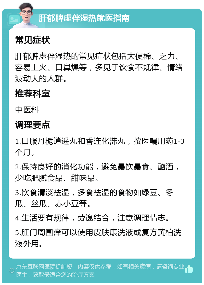 肝郁脾虚伴湿热就医指南 常见症状 肝郁脾虚伴湿热的常见症状包括大便稀、乏力、容易上火、口鼻燥等，多见于饮食不规律、情绪波动大的人群。 推荐科室 中医科 调理要点 1.口服丹栀逍遥丸和香连化滞丸，按医嘱用药1-3个月。 2.保持良好的消化功能，避免暴饮暴食、酗酒，少吃肥腻食品、甜味品。 3.饮食清淡祛湿，多食祛湿的食物如绿豆、冬瓜、丝瓜、赤小豆等。 4.生活要有规律，劳逸结合，注意调理情志。 5.肛门周围痒可以使用皮肤康洗液或复方黄柏洗液外用。