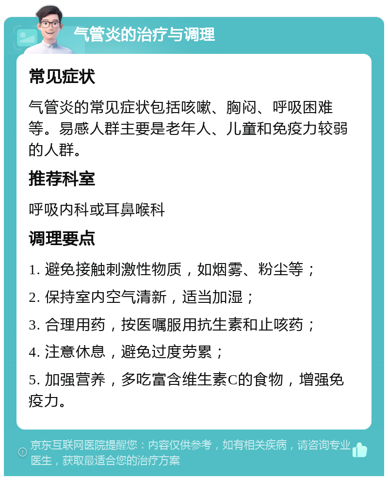 气管炎的治疗与调理 常见症状 气管炎的常见症状包括咳嗽、胸闷、呼吸困难等。易感人群主要是老年人、儿童和免疫力较弱的人群。 推荐科室 呼吸内科或耳鼻喉科 调理要点 1. 避免接触刺激性物质，如烟雾、粉尘等； 2. 保持室内空气清新，适当加湿； 3. 合理用药，按医嘱服用抗生素和止咳药； 4. 注意休息，避免过度劳累； 5. 加强营养，多吃富含维生素C的食物，增强免疫力。