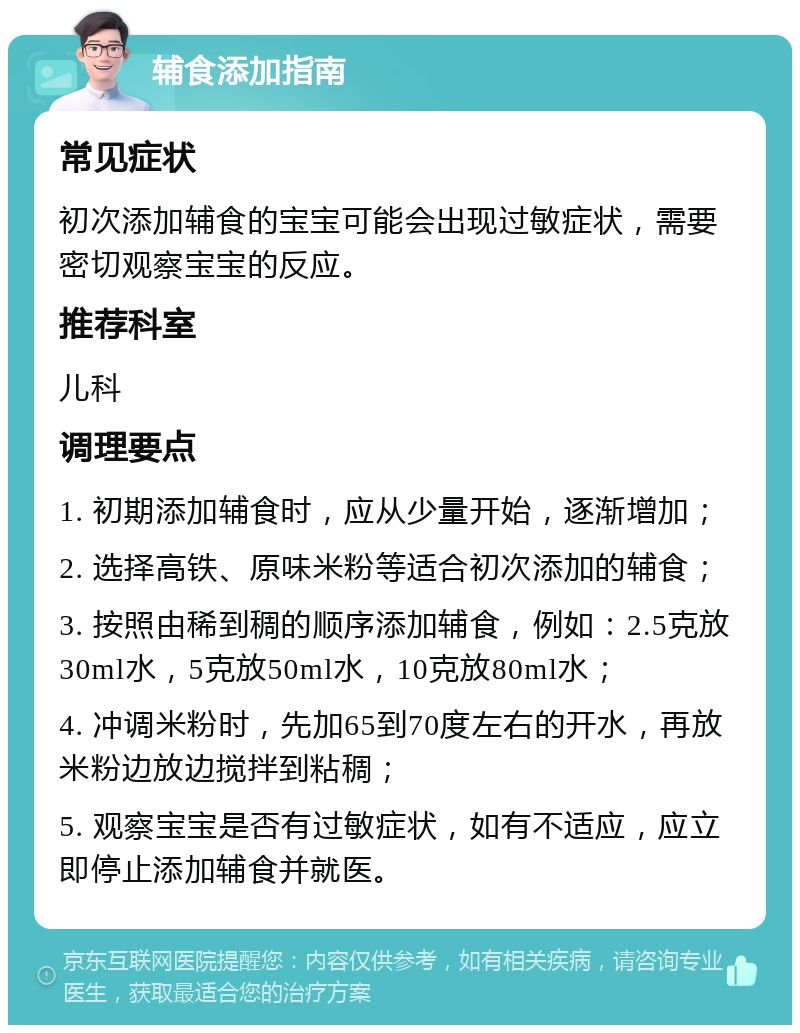 辅食添加指南 常见症状 初次添加辅食的宝宝可能会出现过敏症状，需要密切观察宝宝的反应。 推荐科室 儿科 调理要点 1. 初期添加辅食时，应从少量开始，逐渐增加； 2. 选择高铁、原味米粉等适合初次添加的辅食； 3. 按照由稀到稠的顺序添加辅食，例如：2.5克放30ml水，5克放50ml水，10克放80ml水； 4. 冲调米粉时，先加65到70度左右的开水，再放米粉边放边搅拌到粘稠； 5. 观察宝宝是否有过敏症状，如有不适应，应立即停止添加辅食并就医。