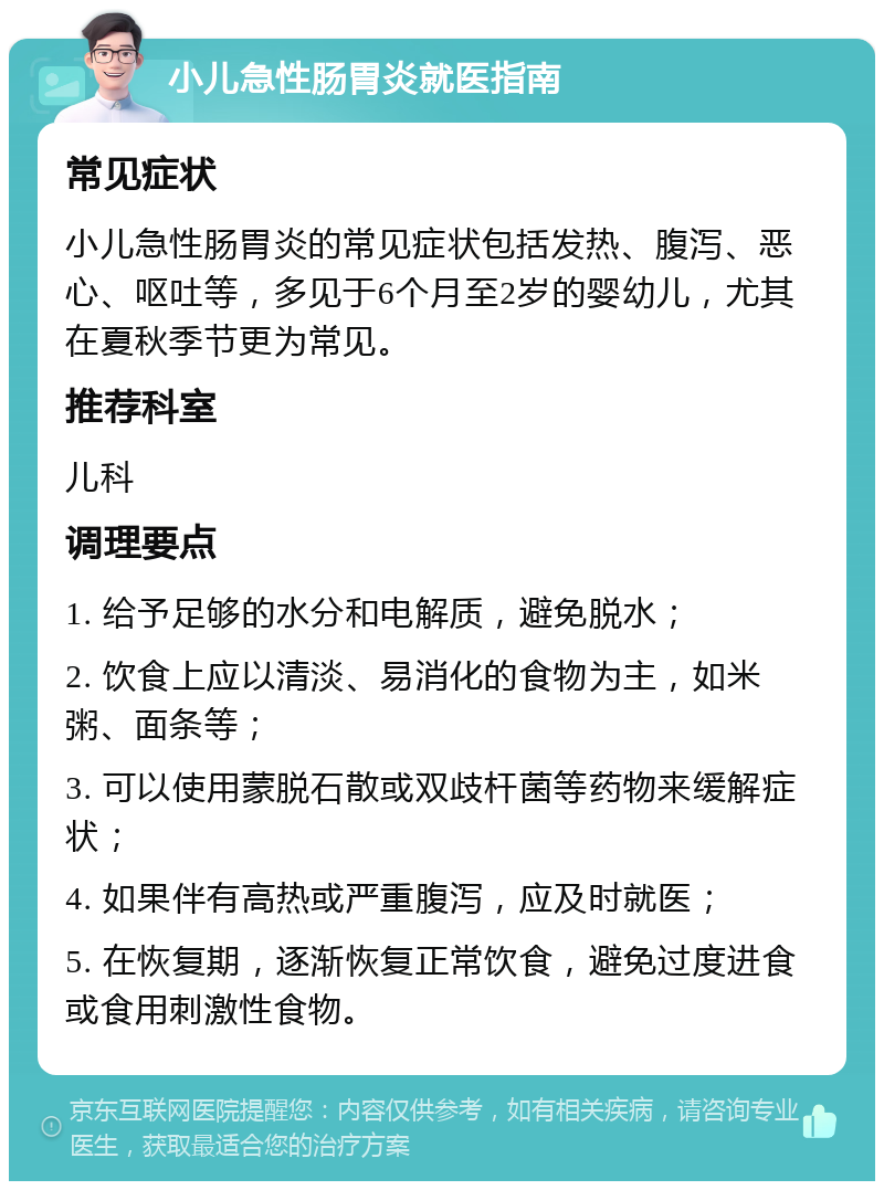 小儿急性肠胃炎就医指南 常见症状 小儿急性肠胃炎的常见症状包括发热、腹泻、恶心、呕吐等，多见于6个月至2岁的婴幼儿，尤其在夏秋季节更为常见。 推荐科室 儿科 调理要点 1. 给予足够的水分和电解质，避免脱水； 2. 饮食上应以清淡、易消化的食物为主，如米粥、面条等； 3. 可以使用蒙脱石散或双歧杆菌等药物来缓解症状； 4. 如果伴有高热或严重腹泻，应及时就医； 5. 在恢复期，逐渐恢复正常饮食，避免过度进食或食用刺激性食物。