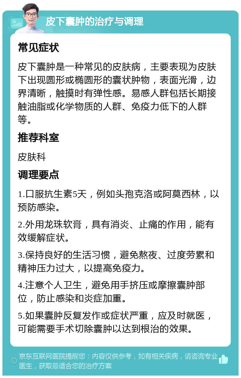 皮下囊肿的治疗与调理 常见症状 皮下囊肿是一种常见的皮肤病，主要表现为皮肤下出现圆形或椭圆形的囊状肿物，表面光滑，边界清晰，触摸时有弹性感。易感人群包括长期接触油脂或化学物质的人群、免疫力低下的人群等。 推荐科室 皮肤科 调理要点 1.口服抗生素5天，例如头孢克洛或阿莫西林，以预防感染。 2.外用龙珠软膏，具有消炎、止痛的作用，能有效缓解症状。 3.保持良好的生活习惯，避免熬夜、过度劳累和精神压力过大，以提高免疫力。 4.注意个人卫生，避免用手挤压或摩擦囊肿部位，防止感染和炎症加重。 5.如果囊肿反复发作或症状严重，应及时就医，可能需要手术切除囊肿以达到根治的效果。