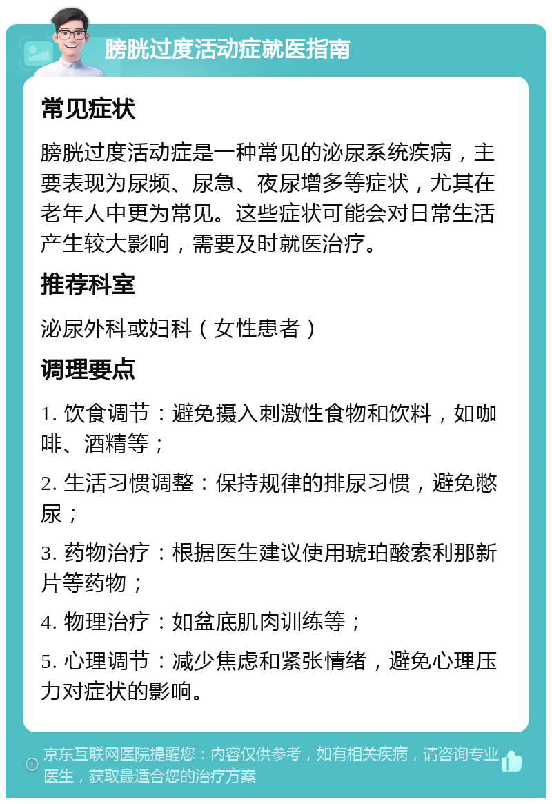 膀胱过度活动症就医指南 常见症状 膀胱过度活动症是一种常见的泌尿系统疾病，主要表现为尿频、尿急、夜尿增多等症状，尤其在老年人中更为常见。这些症状可能会对日常生活产生较大影响，需要及时就医治疗。 推荐科室 泌尿外科或妇科（女性患者） 调理要点 1. 饮食调节：避免摄入刺激性食物和饮料，如咖啡、酒精等； 2. 生活习惯调整：保持规律的排尿习惯，避免憋尿； 3. 药物治疗：根据医生建议使用琥珀酸索利那新片等药物； 4. 物理治疗：如盆底肌肉训练等； 5. 心理调节：减少焦虑和紧张情绪，避免心理压力对症状的影响。