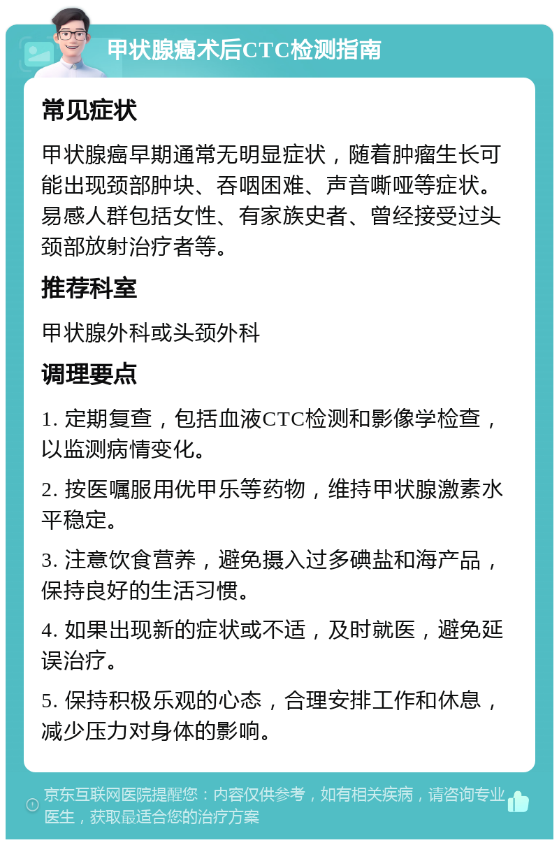 甲状腺癌术后CTC检测指南 常见症状 甲状腺癌早期通常无明显症状，随着肿瘤生长可能出现颈部肿块、吞咽困难、声音嘶哑等症状。易感人群包括女性、有家族史者、曾经接受过头颈部放射治疗者等。 推荐科室 甲状腺外科或头颈外科 调理要点 1. 定期复查，包括血液CTC检测和影像学检查，以监测病情变化。 2. 按医嘱服用优甲乐等药物，维持甲状腺激素水平稳定。 3. 注意饮食营养，避免摄入过多碘盐和海产品，保持良好的生活习惯。 4. 如果出现新的症状或不适，及时就医，避免延误治疗。 5. 保持积极乐观的心态，合理安排工作和休息，减少压力对身体的影响。