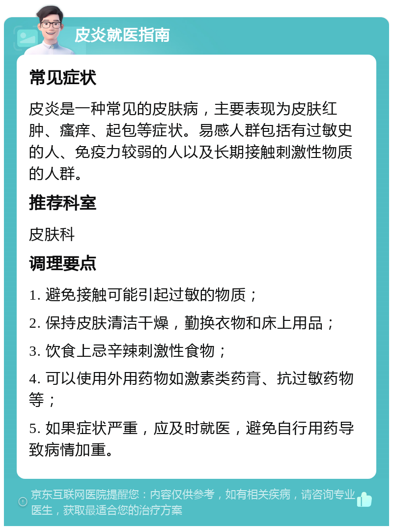 皮炎就医指南 常见症状 皮炎是一种常见的皮肤病，主要表现为皮肤红肿、瘙痒、起包等症状。易感人群包括有过敏史的人、免疫力较弱的人以及长期接触刺激性物质的人群。 推荐科室 皮肤科 调理要点 1. 避免接触可能引起过敏的物质； 2. 保持皮肤清洁干燥，勤换衣物和床上用品； 3. 饮食上忌辛辣刺激性食物； 4. 可以使用外用药物如激素类药膏、抗过敏药物等； 5. 如果症状严重，应及时就医，避免自行用药导致病情加重。