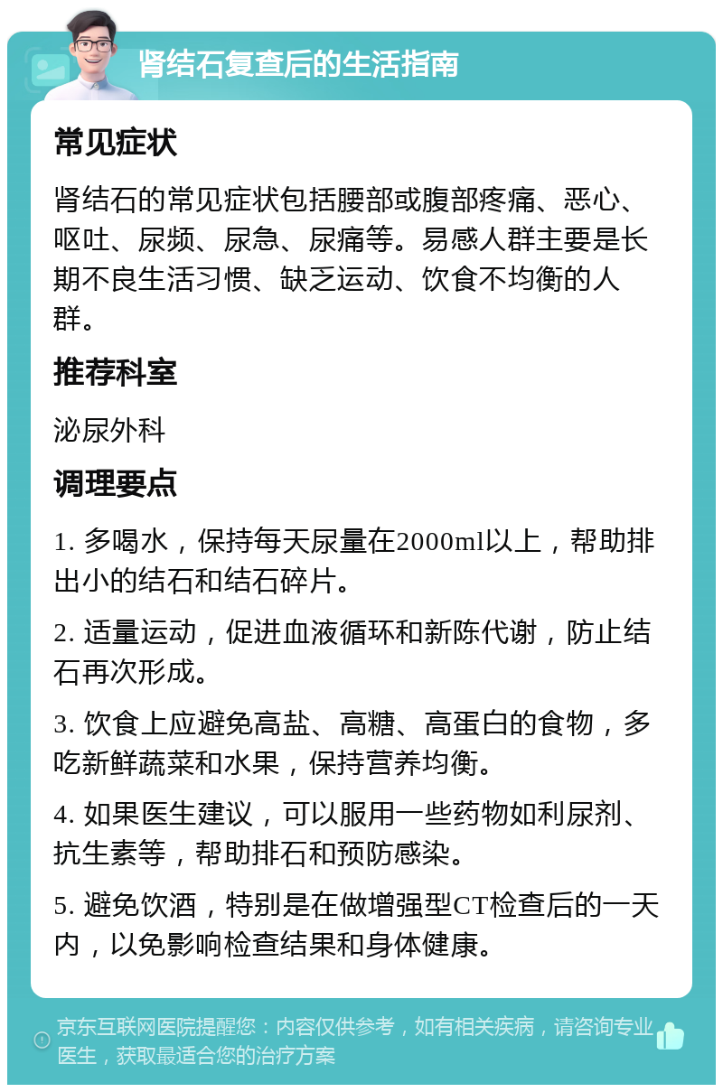 肾结石复查后的生活指南 常见症状 肾结石的常见症状包括腰部或腹部疼痛、恶心、呕吐、尿频、尿急、尿痛等。易感人群主要是长期不良生活习惯、缺乏运动、饮食不均衡的人群。 推荐科室 泌尿外科 调理要点 1. 多喝水，保持每天尿量在2000ml以上，帮助排出小的结石和结石碎片。 2. 适量运动，促进血液循环和新陈代谢，防止结石再次形成。 3. 饮食上应避免高盐、高糖、高蛋白的食物，多吃新鲜蔬菜和水果，保持营养均衡。 4. 如果医生建议，可以服用一些药物如利尿剂、抗生素等，帮助排石和预防感染。 5. 避免饮酒，特别是在做增强型CT检查后的一天内，以免影响检查结果和身体健康。