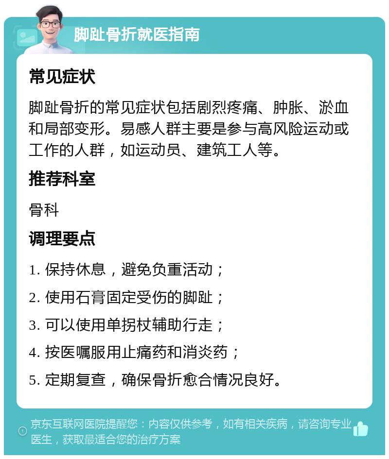 脚趾骨折就医指南 常见症状 脚趾骨折的常见症状包括剧烈疼痛、肿胀、淤血和局部变形。易感人群主要是参与高风险运动或工作的人群，如运动员、建筑工人等。 推荐科室 骨科 调理要点 1. 保持休息，避免负重活动； 2. 使用石膏固定受伤的脚趾； 3. 可以使用单拐杖辅助行走； 4. 按医嘱服用止痛药和消炎药； 5. 定期复查，确保骨折愈合情况良好。