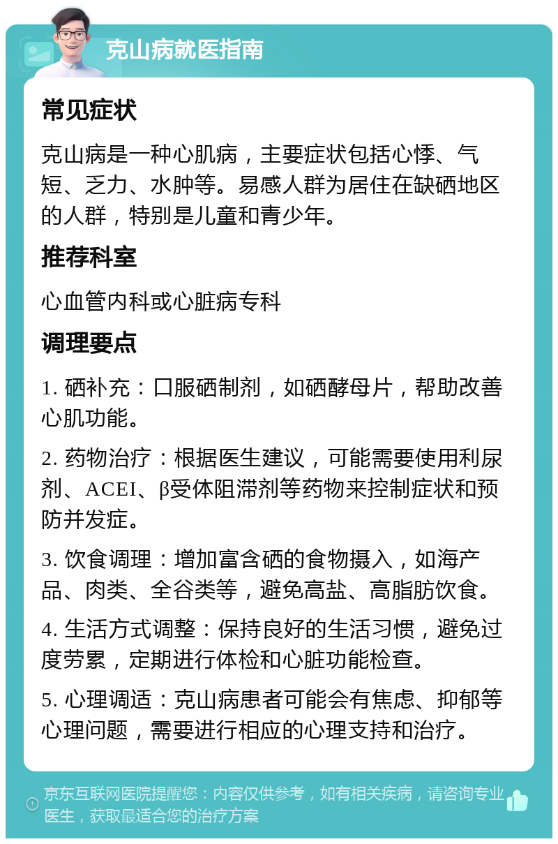 克山病就医指南 常见症状 克山病是一种心肌病，主要症状包括心悸、气短、乏力、水肿等。易感人群为居住在缺硒地区的人群，特别是儿童和青少年。 推荐科室 心血管内科或心脏病专科 调理要点 1. 硒补充：口服硒制剂，如硒酵母片，帮助改善心肌功能。 2. 药物治疗：根据医生建议，可能需要使用利尿剂、ACEI、β受体阻滞剂等药物来控制症状和预防并发症。 3. 饮食调理：增加富含硒的食物摄入，如海产品、肉类、全谷类等，避免高盐、高脂肪饮食。 4. 生活方式调整：保持良好的生活习惯，避免过度劳累，定期进行体检和心脏功能检查。 5. 心理调适：克山病患者可能会有焦虑、抑郁等心理问题，需要进行相应的心理支持和治疗。