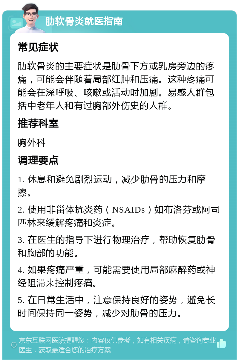 肋软骨炎就医指南 常见症状 肋软骨炎的主要症状是肋骨下方或乳房旁边的疼痛，可能会伴随着局部红肿和压痛。这种疼痛可能会在深呼吸、咳嗽或活动时加剧。易感人群包括中老年人和有过胸部外伤史的人群。 推荐科室 胸外科 调理要点 1. 休息和避免剧烈运动，减少肋骨的压力和摩擦。 2. 使用非甾体抗炎药（NSAIDs）如布洛芬或阿司匹林来缓解疼痛和炎症。 3. 在医生的指导下进行物理治疗，帮助恢复肋骨和胸部的功能。 4. 如果疼痛严重，可能需要使用局部麻醉药或神经阻滞来控制疼痛。 5. 在日常生活中，注意保持良好的姿势，避免长时间保持同一姿势，减少对肋骨的压力。