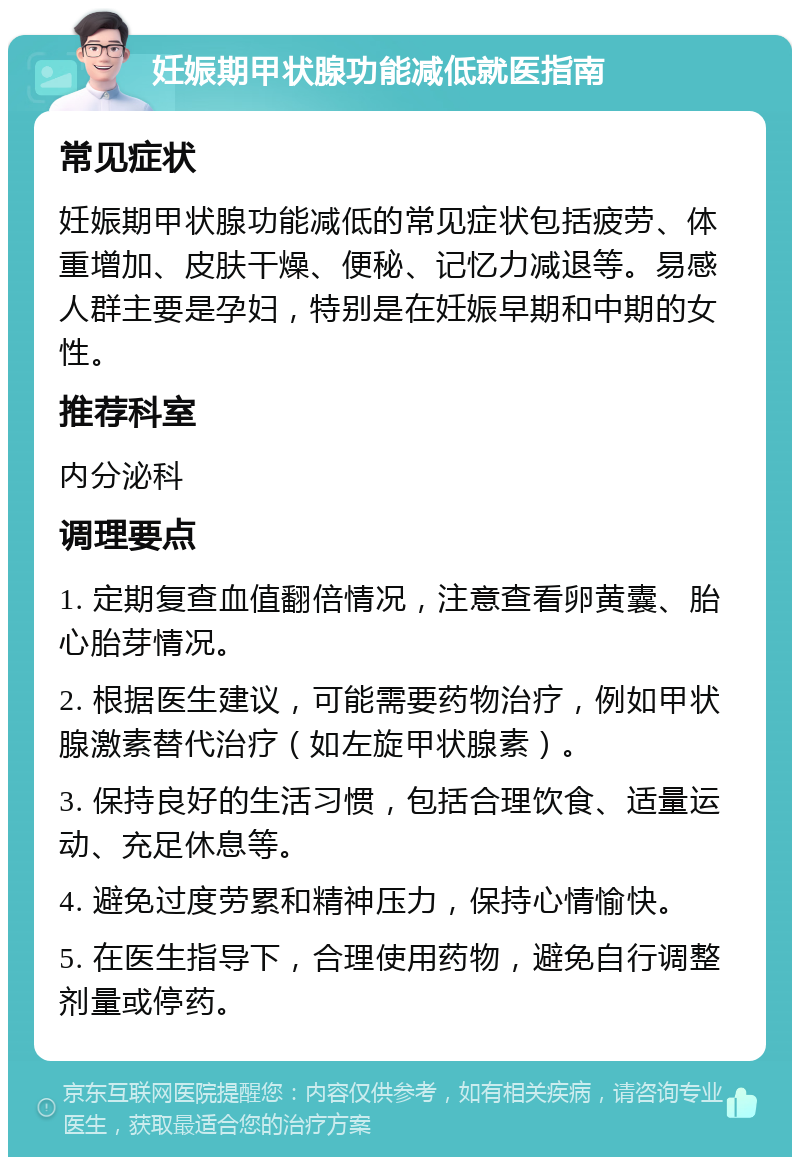 妊娠期甲状腺功能减低就医指南 常见症状 妊娠期甲状腺功能减低的常见症状包括疲劳、体重增加、皮肤干燥、便秘、记忆力减退等。易感人群主要是孕妇，特别是在妊娠早期和中期的女性。 推荐科室 内分泌科 调理要点 1. 定期复查血值翻倍情况，注意查看卵黄囊、胎心胎芽情况。 2. 根据医生建议，可能需要药物治疗，例如甲状腺激素替代治疗（如左旋甲状腺素）。 3. 保持良好的生活习惯，包括合理饮食、适量运动、充足休息等。 4. 避免过度劳累和精神压力，保持心情愉快。 5. 在医生指导下，合理使用药物，避免自行调整剂量或停药。