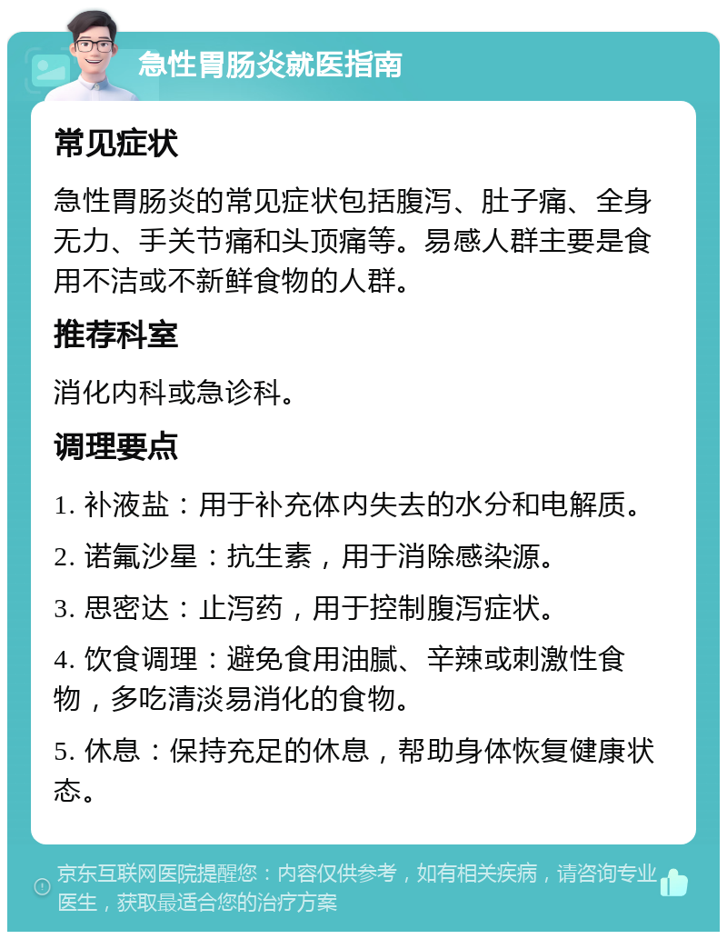 急性胃肠炎就医指南 常见症状 急性胃肠炎的常见症状包括腹泻、肚子痛、全身无力、手关节痛和头顶痛等。易感人群主要是食用不洁或不新鲜食物的人群。 推荐科室 消化内科或急诊科。 调理要点 1. 补液盐：用于补充体内失去的水分和电解质。 2. 诺氟沙星：抗生素，用于消除感染源。 3. 思密达：止泻药，用于控制腹泻症状。 4. 饮食调理：避免食用油腻、辛辣或刺激性食物，多吃清淡易消化的食物。 5. 休息：保持充足的休息，帮助身体恢复健康状态。