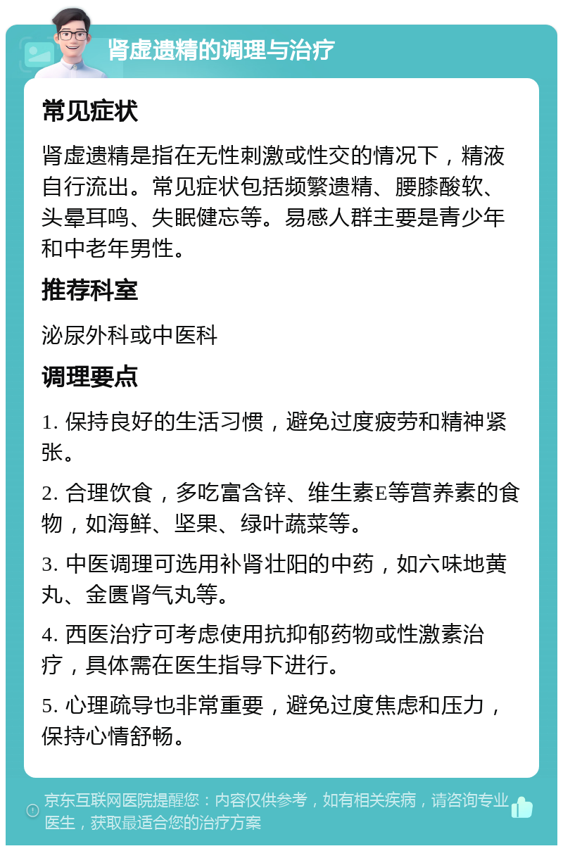 肾虚遗精的调理与治疗 常见症状 肾虚遗精是指在无性刺激或性交的情况下，精液自行流出。常见症状包括频繁遗精、腰膝酸软、头晕耳鸣、失眠健忘等。易感人群主要是青少年和中老年男性。 推荐科室 泌尿外科或中医科 调理要点 1. 保持良好的生活习惯，避免过度疲劳和精神紧张。 2. 合理饮食，多吃富含锌、维生素E等营养素的食物，如海鲜、坚果、绿叶蔬菜等。 3. 中医调理可选用补肾壮阳的中药，如六味地黄丸、金匮肾气丸等。 4. 西医治疗可考虑使用抗抑郁药物或性激素治疗，具体需在医生指导下进行。 5. 心理疏导也非常重要，避免过度焦虑和压力，保持心情舒畅。