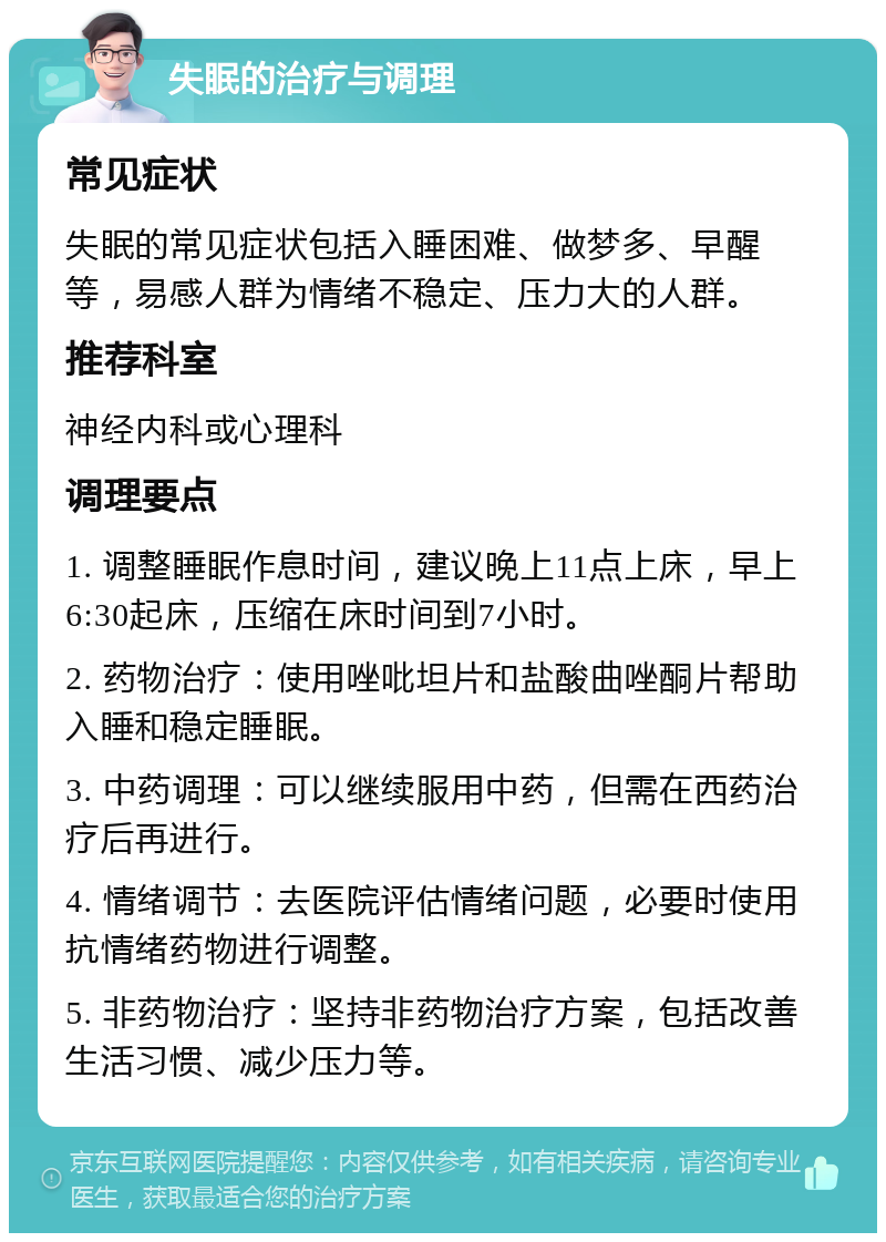 失眠的治疗与调理 常见症状 失眠的常见症状包括入睡困难、做梦多、早醒等，易感人群为情绪不稳定、压力大的人群。 推荐科室 神经内科或心理科 调理要点 1. 调整睡眠作息时间，建议晚上11点上床，早上6:30起床，压缩在床时间到7小时。 2. 药物治疗：使用唑吡坦片和盐酸曲唑酮片帮助入睡和稳定睡眠。 3. 中药调理：可以继续服用中药，但需在西药治疗后再进行。 4. 情绪调节：去医院评估情绪问题，必要时使用抗情绪药物进行调整。 5. 非药物治疗：坚持非药物治疗方案，包括改善生活习惯、减少压力等。