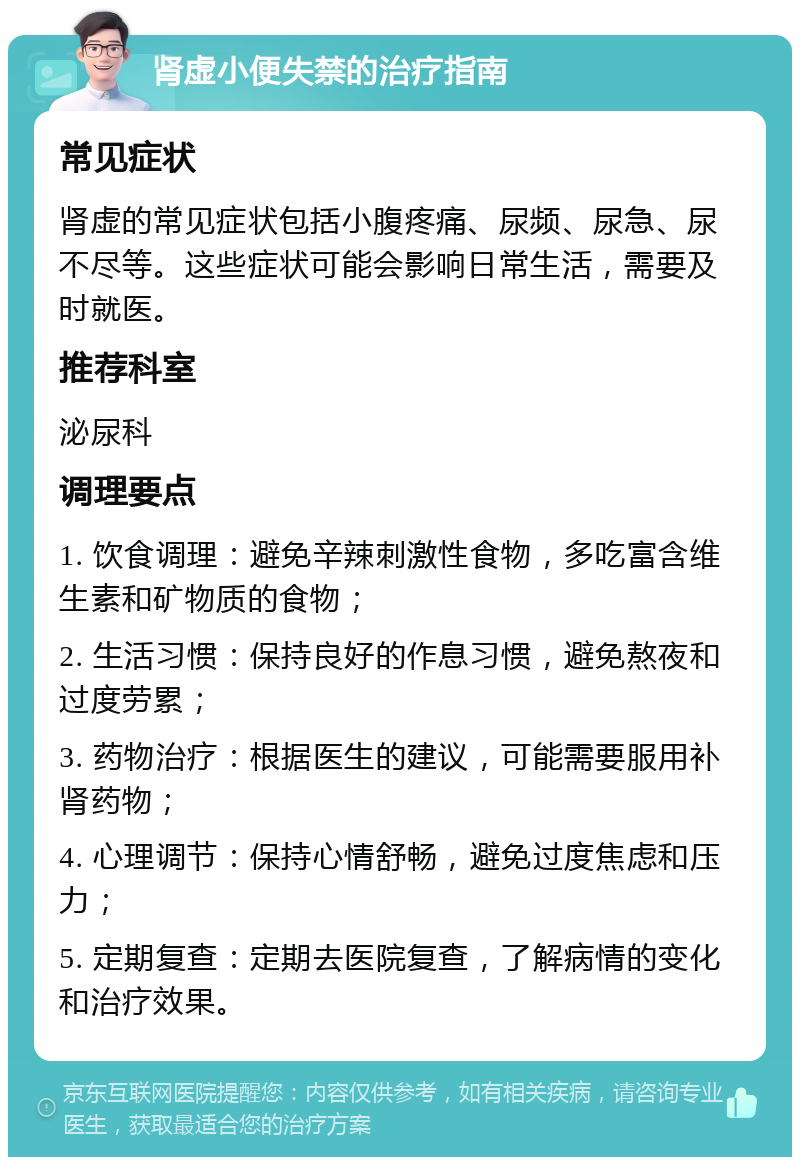 肾虚小便失禁的治疗指南 常见症状 肾虚的常见症状包括小腹疼痛、尿频、尿急、尿不尽等。这些症状可能会影响日常生活，需要及时就医。 推荐科室 泌尿科 调理要点 1. 饮食调理：避免辛辣刺激性食物，多吃富含维生素和矿物质的食物； 2. 生活习惯：保持良好的作息习惯，避免熬夜和过度劳累； 3. 药物治疗：根据医生的建议，可能需要服用补肾药物； 4. 心理调节：保持心情舒畅，避免过度焦虑和压力； 5. 定期复查：定期去医院复查，了解病情的变化和治疗效果。