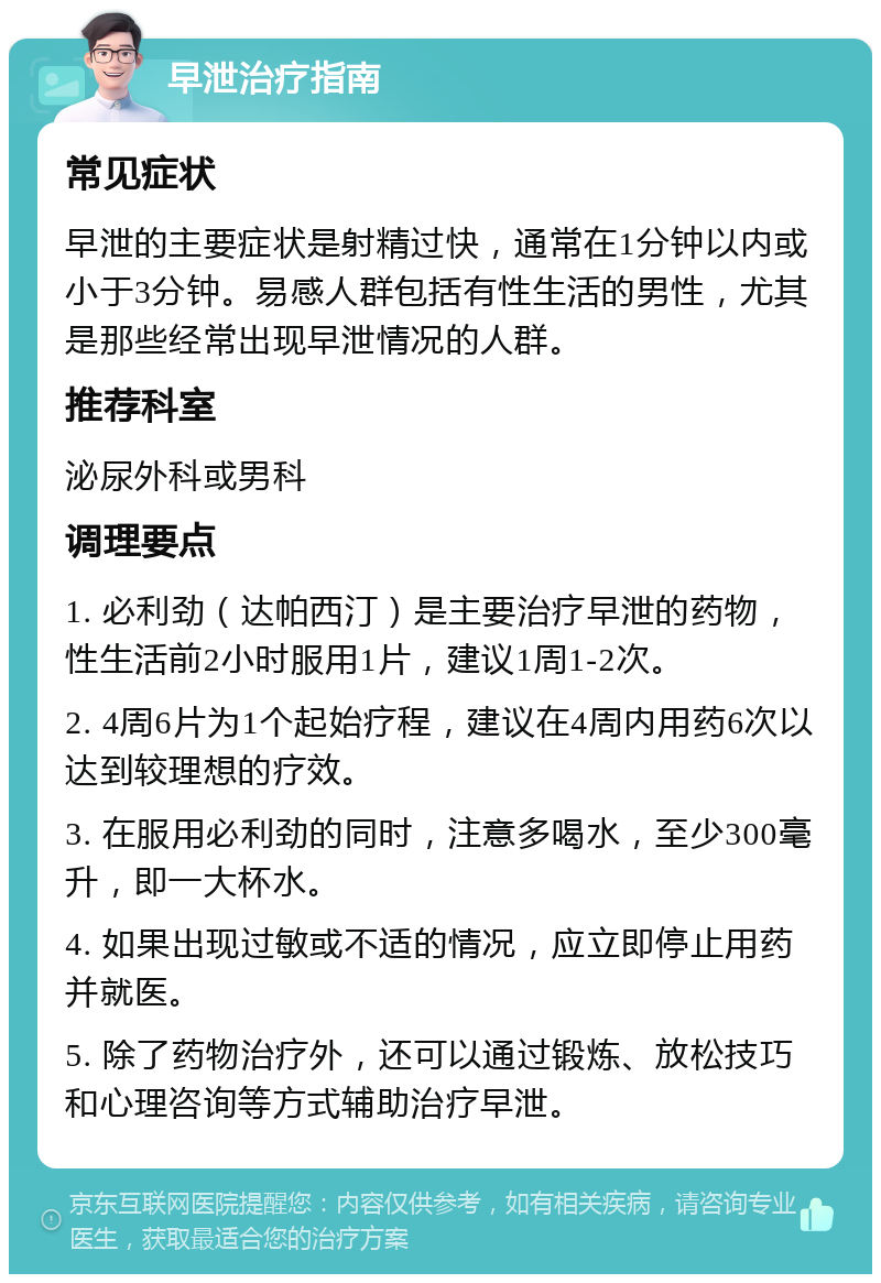 早泄治疗指南 常见症状 早泄的主要症状是射精过快，通常在1分钟以内或小于3分钟。易感人群包括有性生活的男性，尤其是那些经常出现早泄情况的人群。 推荐科室 泌尿外科或男科 调理要点 1. 必利劲（达帕西汀）是主要治疗早泄的药物，性生活前2小时服用1片，建议1周1-2次。 2. 4周6片为1个起始疗程，建议在4周内用药6次以达到较理想的疗效。 3. 在服用必利劲的同时，注意多喝水，至少300毫升，即一大杯水。 4. 如果出现过敏或不适的情况，应立即停止用药并就医。 5. 除了药物治疗外，还可以通过锻炼、放松技巧和心理咨询等方式辅助治疗早泄。